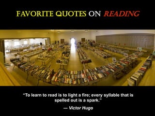 Favorite Quotes On Reading
“To learn to read is to light a fire; every syllable that is
spelled out is a spark.”
― Victor Hugo
 