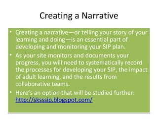 Creating a Narrative
• Creating a narrative—or telling your story of your
  learning and doing—is an essential part of
  developing and monitoring your SIP plan.
• As your site monitors and documents your
  progress, you will need to systematically record
  the processes for developing your SIP, the impact
  of adult learning, and the results from
  collaborative teams.
• Here’s an option that will be studied further:
  http://sksssip.blogspot.com/
 