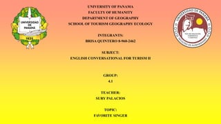 UNIVERSITY OF PANAMA
FACULTY OF HUMANITY
DEPARTMENT OF GEOGRAPHY
SCHOOL OF TOURISM GEOGRAPHY ECOLOGY
INTEGRANTS:
BRISA QUINTERO 8-960-2462
SUBJECT:
ENGLISH CONVERSATIONAL FOR TURISM II
GROUP:
4.1
TEACHER:
SURY PALACIOS
TOPIC:
FAVORITE SINGER
 