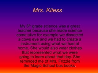 Mrs. Kliess My 6th grade science was a great teacher because she made science come alive for example we dissected a cows eye and we had to create a instrument using what we had at home. She would also wear clothes that represented what we were going to learn about that day. She reminded me of Mrs. Frizzle from the Magic School bus books.  