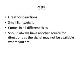 GPS	Great for directionsSmall lightweightComes in all different sizesShould always have another source for directions as the signal may not be available where you are.