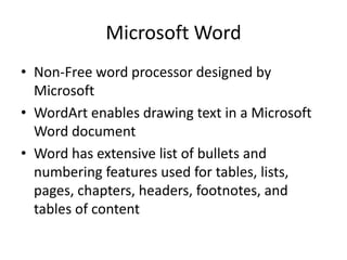 Microsoft Word
• Non-Free word processor designed by
  Microsoft
• WordArt enables drawing text in a Microsoft
  Word document
• Word has extensive list of bullets and
  numbering features used for tables, lists,
  pages, chapters, headers, footnotes, and
  tables of content
 