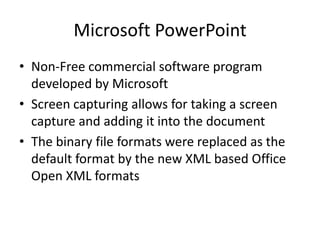 Microsoft PowerPoint
• Non-Free commercial software program
  developed by Microsoft
• Screen capturing allows for taking a screen
  capture and adding it into the document
• The binary file formats were replaced as the
  default format by the new XML based Office
  Open XML formats
 