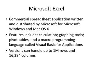 Microsoft Excel
• Commercial spreadsheet application written
  and distributed by Microsoft for Microsoft
  Windows and Mac OS X
• Features include: calculation; graphing tools;
  pivot tables, and a macro programming
  language called Visual Basic for Applications
• Versions can handle up to 1M rows and
  16,384 columns
 