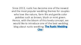 Since 2013, rustic has become one of the newest
and the most popular wedding themes for couples
who love the nature, farm life and gentle color
palettes such as brown, blush or mint green.
Hence, with the bloom of this lovely concept, we
would like to introduce one of the best wedding
blog about rustic wedding: The Rustic Wedding
Chic!
 