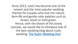 Since 2013, rustic has become one of the
newest and the most popular wedding
themes for couples who love the nature,
farm life and gentle color palettes such as
brown, blush or mint green.
Hence, with the bloom of this lovely
concept, we would like to introduce one of
the best wedding blog about rustic
wedding: The Rustic Wedding Chic!
 