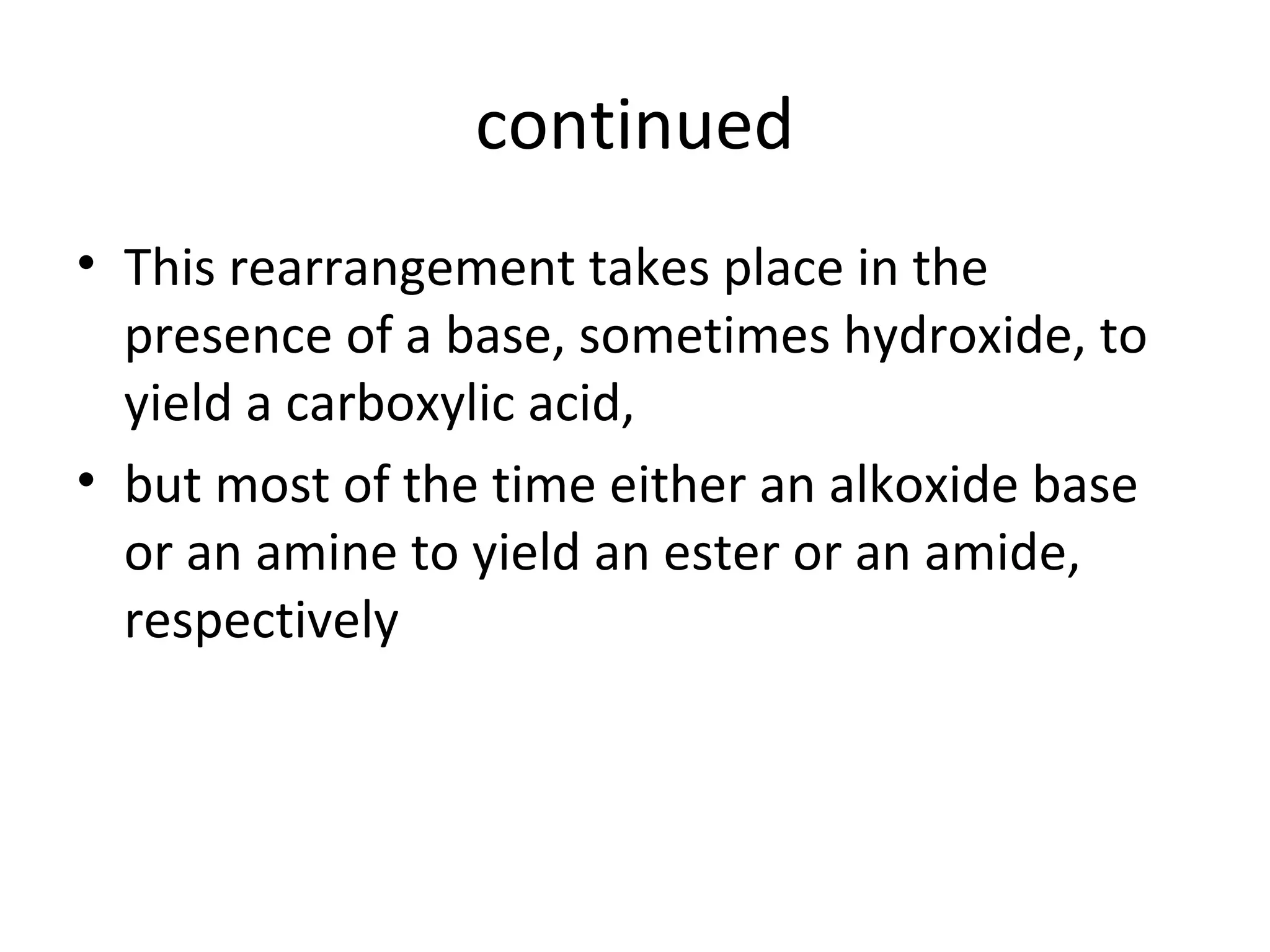continued
• This rearrangement takes place in the
presence of a base, sometimes hydroxide, to
yield a carboxylic acid,
• but most of the time either an alkoxide base
or an amine to yield an ester or an amide,
respectively