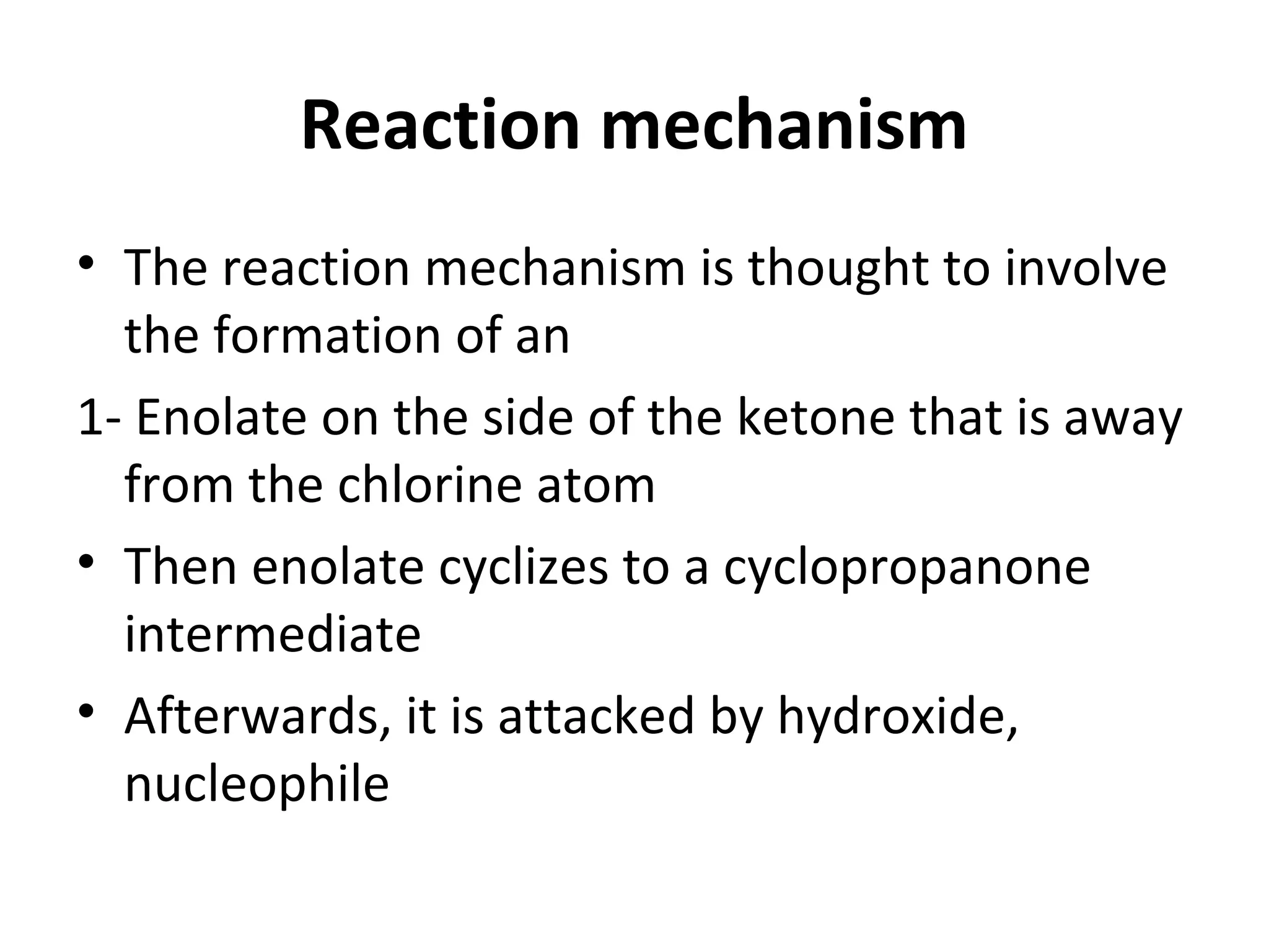 Reaction mechanism
• The reaction mechanism is thought to involve
the formation of an
1- Enolate on the side of the ketone that is away
from the chlorine atom
• Then enolate cyclizes to a cyclopropanone
intermediate
• Afterwards, it is attacked by hydroxide,
nucleophile