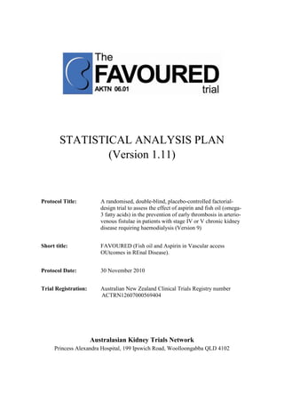 STATISTICAL ANALYSIS PLAN
(Version 1.11)
Protocol Title: A randomised, double-blind, placebo-controlled factorial-
design trial to assess the effect of aspirin and fish oil (omega-
3 fatty acids) in the prevention of early thrombosis in arterio-
venous fistulae in patients with stage IV or V chronic kidney
disease requiring haemodialysis (Version 9)
Short title: FAVOURED (Fish oil and Aspirin in Vascular access
OUtcomes in REnal Disease).
Protocol Date: 30 November 2010
Trial Registration: Australian New Zealand Clinical Trials Registry number
ACTRN12607000569404
Australasian Kidney Trials Network
Princess Alexandra Hospital, 199 Ipswich Road, Woolloongabba QLD 4102
 
