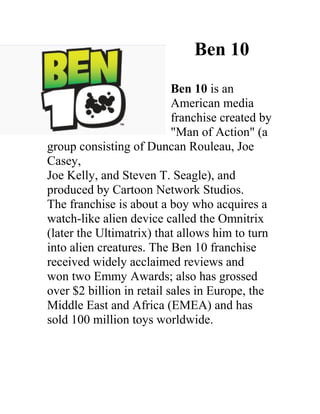 Ben 10
                           Ben 10 is an
                           American media
                           franchise created by
                           "Man of Action" (a
group consisting of Duncan Rouleau, Joe
Casey,
Joe Kelly, and Steven T. Seagle), and
produced by Cartoon Network Studios.
The franchise is about a boy who acquires a
watch-like alien device called the Omnitrix
(later the Ultimatrix) that allows him to turn
into alien creatures. The Ben 10 franchise
received widely acclaimed reviews and
won two Emmy Awards; also has grossed
over $2 billion in retail sales in Europe, the
Middle East and Africa (EMEA) and has
sold 100 million toys worldwide.
 