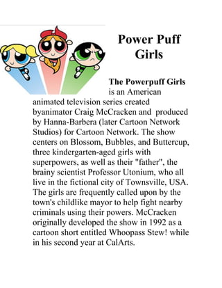 Power Puff
                          Girls
                         The Powerpuff Girls
                         is an American
animated television series created
byanimator Craig McCracken and produced
by Hanna-Barbera (later Cartoon Network
Studios) for Cartoon Network. The show
centers on Blossom, Bubbles, and Buttercup,
three kindergarten-aged girls with
superpowers, as well as their "father", the
brainy scientist Professor Utonium, who all
live in the fictional city of Townsville, USA.
The girls are frequently called upon by the
town's childlike mayor to help fight nearby
criminals using their powers. McCracken
originally developed the show in 1992 as a
cartoon short entitled Whoopass Stew! while
in his second year at CalArts.
 