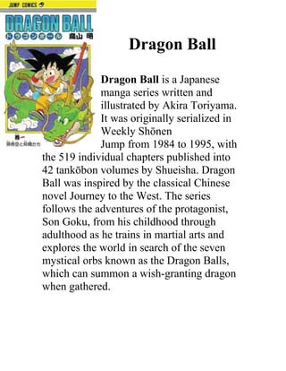 Dragon Ball
             Dragon Ball is a Japanese
             manga series written and
             illustrated by Akira Toriyama.
             It was originally serialized in
             Weekly Shōnen
             Jump from 1984 to 1995, with
the 519 individual chapters published into
42 tankōbon volumes by Shueisha. Dragon
Ball was inspired by the classical Chinese
novel Journey to the West. The series
follows the adventures of the protagonist,
Son Goku, from his childhood through
adulthood as he trains in martial arts and
explores the world in search of the seven
mystical orbs known as the Dragon Balls,
which can summon a wish-granting dragon
when gathered.
 
