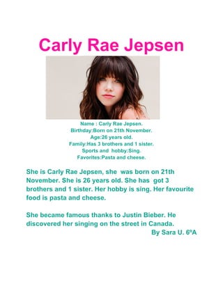 Carly Rae Jepsen



                   Name : Carly Rae Jepsen.
               Birthday:Born on 21th November.
                       Age:26 years old.
              Family:Has 3 brothers and 1 sister.
                    Sports and hobby:Sing.
                  Favorites:Pasta and cheese.

She is Carly Rae Jepsen, she was born on 21th
November. She is 26 years old. She has got 3
brothers and 1 sister. Her hobby is sing. Her favourite
food is pasta and cheese.

She became famous thanks to Justin Bieber. He
discovered her singing on the street in Canada.
                                         By Sara U. 6ºA
 