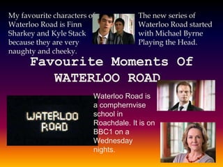 Favourite Moments Of
WATERLOO ROAD.
Waterloo Road is
a comphernvise
school in
Roachdale. It is on
BBC1 on a
Wednesday
nights.
The new series of
Waterloo Road started
with Michael Byrne
Playing the Head.
My favourite characters of
Waterloo Road is Finn
Sharkey and Kyle Stack
because they are very
naughty and cheeky.
 