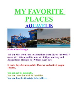 MY FAVORITE
         PLACES
                  AQUAVELIS



It's in Vélez-Málaga.

You can visit from June to September every day of the week, it
opens at 11:00 am and it closes at 18:00pm and July and
August from 11:00am to 19:00pm every day.

It costs: boys 14euros, adults 19euros, and retired people
14euros.

You can eat in aquavelis.
You can have fun with in the slides.
You can buy the tickets in ticket officce.
 
