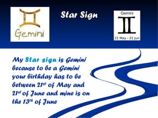 Star Sign My  Star sign  is  Gemini   because to be a  Gemini  your birthday has to be between 21 st  of May and 21 st  of June and mine is on the 13 th  of June   