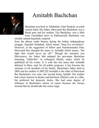 Amitabh Bachchan
           Bachchan was born in Allahabad, Uttar Pradesh, in north
           central India. His father, Harivansh Rai Bachchan, was a
           Hindi poet and his mother, Teji Bachchan, was a Sikh
           from Faisalabad (now in Pakistan).[8] Bachchan was
initially named Inquilaab, inspired
from the phrase made famous during the Indian independence
struggle, Inquilab Zindabad, which means "long live revolution".
However, at the suggestion of fellow poet Sumitranandan Pant,
Harivansh Rai changed the name to Amitabh which means, "the
light that would never go off." Though his surname was
Shrivastava, his father had adopted the pen-name Bachchan
(meaning "child-like" in colloquial Hindi), under which he
published all his works. It is with this last name that Amitabh
debuted in films, and, for all public purposes, it has become the
surname of all members of his family. Bachchan's father died in
2003 and his mother in 2007.[9] Amitabh is the elder of Harivansh
Rai Bachchan's two sons, the second being Ajitabh. His mother
had a keen interest in theatre and had been offered a role in a film,
but preferred her domestic duties. She had some degree of
influence in Bachchan's choice of career because she always
insisted that he should take the centre stage.
 