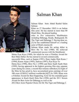 Salman Khan
                         Salman Khan born Abdul Rashid Salim
                         Salman
                         Khan on 27 December 1965) is an Indian
                         film actor. He has starred in more than 80
                         Hindi films. He played leading
                         roles in five consecutive blockbusters
                         including Dabangg, Ready, Bodyguard, Ek
                         Tha Tiger and Dabangg 2. Having done so,
                         [3] he has established himself as a leading
                         actor of Hindi cinema.[4]
                         Salman Khan made his acting debut in
                         Biwi Ho To Aisi (1988). He achieved
                         commercial success with the blockbuster
Maine Pyar Kiya (1989), for which he won a Filmfare Award for
Best Male Debut. He has starred in several commercially
successful films, such as Saajan (1991), Hum Aapke Hain Koun..!
(1994), Karan Arjun (1995), Judwaa (1997), Pyar Kiya To
Darna Kya (1998), Biwi No.1 (1999) and Hum Saath Saath Hain
(1999), having appeared in the highest grossing film nine separate
years during his career, a record that remains unbroken.[5] Eight of
the films he has acted in, have accumulated gross earnings of over
100 crore (US$18.2 million) worldwide.[6][7] In 1999, Khan won
a Filmfare Award for Best Supporting Actor for his extended guest
appearance in Kuch Kuch Hota Hai (1998) and the 2011 Screen
Award for Best Actor for Dabangg as well as the
2012 Best Actor Popular Choice for Ek Tha Tiger and Dabangg 2.
 