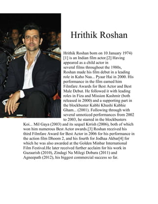 Hrithik Roshan
                         Hrithik Roshan born on 10 January 1974)
                         [1] is an Indian film actor.[2] Having
                         appeared as a child actor in
                         several films throughout the 1980s,
                         Roshan made his film debut in a leading
                         role in Kaho Naa... Pyaar Hai in 2000. His
                         performance in the film earned him
                         Filmfare Awards for Best Actor and Best
                         Male Debut. He followed it with leading
                         roles in Fiza and Mission Kashmir (both
                         released in 2000) and a supporting part in
                         the blockbuster Kabhi Khushi Kabhie
                         Gham... (2001). Following through with
                         several unnoticed performances from 2002
                         to 2003, he starred in the blockbusters
Koi... Mil Gaya (2003) and its sequel Krrish (2006), both of which
won him numerous Best Actor awards.[3] Roshan received his
third Filmfare Award for Best Actor in 2006 for his performance in
the action film Dhoom 2, and his fourth for Jodhaa Akbar[4] for
which he was also awarded at the Golden Minbar International
Film Festival.He later received further acclaim for his work in
Guzaarish (2010), Zindagi Na Milegi Dobara (2011) and
Agneepath (2012), his biggest commercial success so far.
 