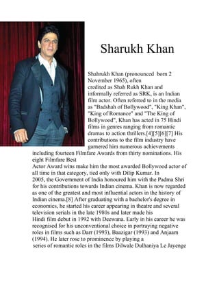 Sharukh Khan
                           Shahrukh Khan (pronounced born 2
                           November 1965), often
                           credited as Shah Rukh Khan and
                           informally referred as SRK, is an Indian
                           film actor. Often referred to in the media
                           as "Badshah of Bollywood", "King Khan",
                           "King of Romance" and "The King of
                           Bollywood", Khan has acted in 75 Hindi
                           films in genres ranging from romantic
                           dramas to action thrillers.[4][5][6][7] His
                           contributions to the film industry have
                           garnered him numerous achievements
including fourteen Filmfare Awards from thirty nominations. His
eight Filmfare Best
Actor Award wins make him the most awarded Bollywood actor of
all time in that category, tied only with Dilip Kumar. In
2005, the Government of India honoured him with the Padma Shri
for his contributions towards Indian cinema. Khan is now regarded
as one of the greatest and most influential actors in the history of
Indian cinema.[8] After graduating with a bachelor's degree in
economics, he started his career appearing in theatre and several
television serials in the late 1980s and later made his
Hindi film debut in 1992 with Deewana. Early in his career he was
recognised for his unconventional choice in portraying negative
roles in films such as Darr (1993), Baazigar (1993) and Anjaam
(1994). He later rose to prominence by playing a
series of romantic roles in the films Dilwale Dulhaniya Le Jayenge
 