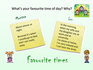 What’s your favourite time of day? Why?

  M ontse                                  Leo
                at               In the
         eleven                            m
  About                          when orning,
                                         my wi
  night.                        my da            fe
                                        ughter and
                      en        work a            ar e at
         se   it’s wh d,                nd at
   Becau go to be              univer
                                      s it
          lly                 I’m alo y.
   I usua          ally
    and I can re             I’m ve
                                      ne at h
                                                o
                                    ry rela me,
     relax.                 I can h          xed an
                                    e ar t h e        d
                                               birds.



             Favourite times
 