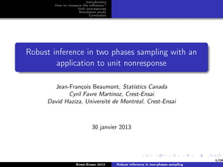 Introduction
       How to measure the inﬂuence ?
                   Unit nonresponse
                   Simulation study
                          Conclusion




Robust inference in two phases sampling with an
        application to unit nonresponse

       Jean-François Beaumont, Statistics Canada
            Cyril Favre Martinoz, Crest-Ensai
     David Haziza, Université de Montréal, Crest-Ensai



                           30 janvier 2013




                                                                                 1/26
                  Ensai-Ensae 2013     Robust inference in two-phases sampling
 