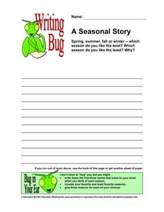 Name:



                                                   A Seasonal Story
                                                   Spring, summer, fall or winter -- which
                                                   season do you like the best? Which
                                                   season do you like the least? Why?




             If you run out of room above, use the back of this page or get another sheet of paper.

                                       I don’t mean to “bug” you, but you might…
                                       • write down the first three words that come to your mind
                                           when you think of each season.
                                       • choose your favorite and least favorite seasons.
                                       • give three reasons for each of your choices.


© Education World®. Education World grants users permission to reproduce this work sheet for educational purposes only.
 
