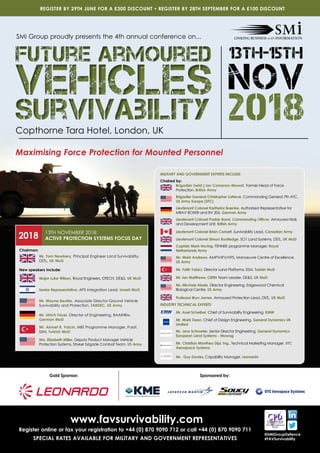 www.favsurvivability.com
Register online or fax your registration to +44 (0) 870 9090 712 or call +44 (0) 870 9090 711
SPECIAL RATES AVAILABLE FOR MILITARY AND GOVERNMENT REPRESENTATIVES
REGISTER BY 29TH JUNE FOR A £300 DISCOUNT • REGISTER BY 28TH SEPTEMBER FOR A £100 DISCOUNT
@SMiGroupDefence
#FAVSurvivability
Copthorne Tara Hotel, London, UK
Maximising Force Protection for Mounted Personnel
SMi Group proudly presents the 4th annual conference on...
Future Armoured
Vehicles
Survivability
Future Armoured
Vehicles
Survivability
Sponsored by:Gold Sponsor:
MILITARY AND GOVERNMENT EXPERTS INCLUDE:
Chaired by:
	Brigadier (retd.) Ian Cameron-Mowat, Former Head of Force
Protection, British Army
	Brigadier General Christopher LaNeve, Commanding General 7th ATC,
US Army Europe (SFC)
	Lieutenant Colonel Karlheinz Boenke, Authorised Representative for
MRAV BOXER and BV 206, German Army
	 Lieutenant Colonel Paddy Bond, Commanding Officer, Armoured trials
and Development Unit, British Army
	Lieutenant Colonel Brian Corbett, Survivability Lead, Canadian Army
	Lieutenant Colonel Simon Routledge, SO1 Land Systems, DSTL, UK MoD
	Captain Mark Hoving, FENNEK programme Manager, Royal
Netherlands Army
	Mr. Mark Andrews, AMPV/IFV/VPS, Manoeuvre Centre of Excellence,
US Army
	Mr. Fatih Yakici, Director Land Platforms, SSM, Turkish MoD
	Mr. Ian Matthews, CBRN Team Leader, DES, UK MoD
	Mr. Michael Abaie, Director Engineering, Edgewood Chemical
Biological Centre, US Army
	Professor Bryn James, Armoured Protection Lead, DSTL, UK MoD
INDUSTRY TECHNICAL EXPERTS
	Mr. Axel Scheibel, Chief of Survivability Engineering, KMW
	Mr. Mark Dean, Chief of Design Engineering, General Dynamics UK
Limited
	Mr. Jens Schroeter, Senior Director Engineering, General Dynamics
European Land Systems - Mowag
	Mr. Christian Manthey Dipl. Ing., Technical Marketing Manager, UTC
Aerospace Systems
	 Mr. Guy Davies, Capability Manager, Leonardo
Chairman:
	Mr. Tom Newbery, Principal Engineer Land Survivability,
DSTL, UK MoD
New speakers include:
	 Major Luke Wilson, Royal Engineers, DTECH, DES, UK MoD
	Senior Representative, APS Integration Lead, Israeli MoD
	Mr. Wayne Beutler, Associate Director Ground Vehicle
Survivability and Protection, TARDEC, US Army
	Mr. Ulrich Faxel, Director of Engineering, BAAINBw,
German MoD
	Mr. Ahmet R. Yalcin, MBT Programme Manager, Pulat,
SSM, Turkish MoD
	Mrs. Elizabeth Miller, Deputy Product Manager Vehicle
Protection Systems, Stryker brigade Combat Team, US Army
2018 13TH NOVEMBER 2018:
ACTIVE PROTECTION SYSTEMS FOCUS DAY
 