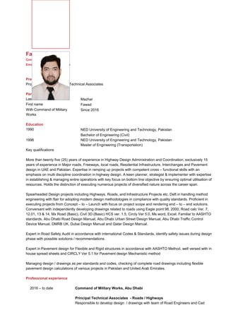 Curriculum vitae
Fawad Mazhar
Fawad Mazhar
Contact : +971 50 9044346
Email: fawad1152@yahoo.com
Present position
Project Manager /Principal Technical Associates
Personal data
Last name Mazhar
First name Fawad
With Command of Military
Works
Since 2016
Education
1990 NED University of Engineering and Technology, Pakistan
Bachelor of Engineering (Civil)
1996 NED University of Engineering and Technology, Pakistan
Master of Engineering (Transportation)
Key qualifications
More than twenty five (25) years of experience in Highway Design Administration and Coordination, exclusively 15
years of experience in Major roads, Freeways, local roads, Residential Infrastructure, Interchanges and Pavement
design in UAE and Pakistan. Expertise in ramping up projects with competent cross – functional skills with an
emphasis on multi discipline coordination in highway design. A keen planner, strategist & implementer with expertise
in establishing & managing entire operations with key focus on bottom line objective by ensuring optimal utilisation of
resources. Holds the distinction of executing numerous projects of diversified nature across the career span.
Spearheaded Design projects including Highways, Roads, and Infrastructure Projects etc. Deft in handling method
engineering with flair for adopting modern design methodologies in compliance with quality standards. Proficient in
executing projects from Concept – to – Launch with focus on project scope and rendering end – to – end solutions.
Conversant with independently developing drawings related to roads using Eagle point 98, 2000, Road calc Ver. 7,
12.01, 13 & 14, Mx Road (Basic), Civil 3D (Basic) HCS ver. 1.5, Circly Ver 5.0, Ms word, Excel. Familiar to AASHTO
standards, Abu Dhabi Road Design Manual, Abu Dhabi Urban Street Design Manual, Abu Dhabi Traffic Control
Device Manual, DMRB UK, Dubai Design Manual and Qatar Design Manual.
Expert in Road Safety Audit in accordance with international Codes & Standards, identify safety issues during design
phase with possible solutions / recommendations.
Expert in Pavement design for Flexible and Rigid structures in accordance with AASHTO Method, well versed with in
house spread sheets and CIRCLY Ver 5.1 for Pavement design Mechanistic method
Managing design / drawings as per standards and codes, checking of complete road drawings including flexible
pavement design calculations of various projects in Pakistan and United Arab Emirates.
Professional experience
2016 – to date Command of Military Works, Abu Dhabi
Principal Technical Associates - Roads / Highways
Responsible to develop design / drawings with team of Road Engineers and Cad
 