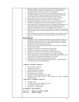 3/4
 Managed complete outsourcing Customer Statements Printing project to a
third party vendor resulting in substantialcost saves and the end to end
Statement Printing and delivery process was also improved.
 Managed the deployment of Cheque Processing Machines and processing
systemPAN Pakistan, which is also the first step to automate the Cheque
processing,& clearing and IPU (Item Processing Unit) processes.
 Responsible for the role-out of CWX (Collection Works- software).
 Managed the deployment of 60 off-site ATM’s PAN Pakistan.
 Managed the deployment of more the 100 new branches in PAN Pakistan.
 Infrastructure up-gradation of more than 100 locations in the bank.
 Played important role during the Integration of Standard Chartered Bank and
Union Bank. Major responsibility was to provide Adequate Technology
Infrastructure during the cutoverof Core Banking and re-branding.
 Played an important role for the vendor finalization and discount negotiations
in all the mega projects assigned resulting the on-time delivery and substantial
cost saves.
 Been instrumental in getting the vendor negotiations to get maximum possible
discounts which resulted in the shape of good amount of cost save for the
bank.
RESPONSIBILITIES:
 Preparation of project budget and feasibility reports for different projects for
management approval and execution such as: Deployment of new multisite
Contact Center, Development of Tier 3 Data Center and Rollout of Branch
Banking & ATM network expansion Projects.
 Shortlisted the vendors and negotiate the purchases for the same. Coordinate
and execute the projects.
 Prepared the statement for the monitoring of the project.
 Establish key project risks and set plans to mitigate risks
 Preparation of statements for monitoring of project expenditures.
 Prepare the project execution plan keeping in view Bank’s standards.
 Prepare and maintain a control schedule of all documents (deliverables) to be
produced by the consultants untilcompletion of the project.
 Management of pan Pakistan capacity planning project.
 Working closely with the Global Sourcing Team for the vendorfinalization,
price negotiations and contract finalization.
Trainings at Standard Chartered:
 Great Manager’s Program
 Leadership Essentials
 Money Laundering Prevention
 Reputational Risk e-Learning
 Operational Risk e-Learning
 Reengineering Development Program (SCB)
 Overview of the Project Process in SCB Setting up a Project (Standard
Chartered Bank)
Achievements at Standard Chartered:
 Excellence Award
 “The Right Partner Award” Employment Award
 Union Bank Integration Award
 Certification of Appreciation
D. PROJ0ECT MANAGEMENT
Organization : Moxie.inc (Jan 2003- Jan 2005)
Designation : Projects Manager
 