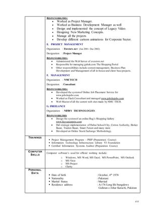 4/4
RESPONSIBILITIES:
 Worked as Project Manager.
 Worked as Business Development Manager as well
 Design and implemented the concept of Legacy Video.
 Designing New Marketing Concepts.
 Manage all the projects
 Develop different cartoon animations for Corporate Sector.
E. PROJECT MANAGEMENT
Organization : Evestors.net (Jun 2001- Dec 2002)
Designation : Project Manager
RESPONSIBILITIES:
 Administered the Web Server of evestors.net
 Responsible for managing gahak.com The Shopping Portal
 Other responsibilities include content management, Business Plan
Development and Management of all in-house and client base projects.
F. MANAGEMENT
Organization : NMCTECH
Designation : Consultant
RESPONSIBILITIES:
 Developed the systemof Online Job Placement Service for
www.jobshejobs.com
 Worked as Flash Consultant and managed www.jobshejobs.com
 Web Masterof all the current web sites made by NMC TECH.
G. FREELANCE
Organization : NIFI8Y TECHNOLOGIES
RESPONSIBILITIES
 Design the systemof an online Rug’s Shopping Gallery
www.fayyazcarpets.com
 Did strategic implementation of Dubai School City, Cotton Authority, Broker
Bazar, Traders Bazar, Smart Future and many more
 Developed an Online Stock Exchange Methodology.
TRAININGS
 Project Management Program – PMP (Preparation Course)
 Information Technology Infrastructure Library V3 Foundation
 Certified Information Systems Auditor (Preparation Course)
COM PUTER
SKILLS
Computer software’s used for official working include:
o Windows, MS Word, MS Excel, MS PowerPoint, MS Outlook
o MS Visio
o MS Project
o Clarity
PERSONAL
DATA
 Date of birth : October, 4th
1978
 Nationality : Pakistani
 Marital Status : Married
 Residence address : A-176 Long life bungalows
Gulistan e Johar Karachi, Pakistan
 
