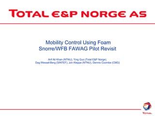 Mobility Control Using Foam
Snorre/WFB FAWAG Pilot Revisit
Arif Ali Khan (NTNU), Ying Guo (Total E&P Norge),
Dag Wessel-Berg (SINTEF), Jon Kleppe (NTNU), Dennis Coombe (CMG)
 