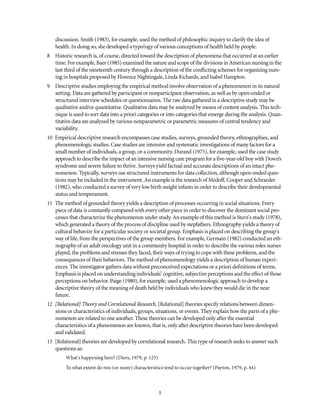 discussion. Smith (1983), for example, used the method of philosophic inquiry to clarify the idea of
health. In doing so, she developed a typo!ogy of various conceptions of health held by people.
8 Historic research is, of course, directed toward the description of phenomena that occurred at an earlier
time. Forexample, Baer (1985) examinedthenature andscopeof thedivisionsinAmericannursinginthe
last third of the nineteenth century through a description of the conflicting schemes for organizing nurs-
ing in hospitals proposed by Florence Nightingale, Linda Richards, and Isabel Hampton.
9 Descriptive studies employing the empirical method involve observation of a phenomenon in its natural
setting. Data are gathered by participant or nonparticipant observation, as well as by open-ended or
structured interview schedules or questionnaires. The raw data gathered in a descriptive study may be
qualitative and/or quantitative. Qualitative data may be analyzed by means of content analysis. This tech-
nique is used to sort data into a priori categories or into categories that emerge during the analysis. Quan-
titative data are analyzed by various nonparametric or parametric measures of central tendency and
variability.
10 Empirical descriptive research encompasses case studies, surveys, grounded theory, ethnographies, and
phenomenologic studies. Case studies are intensive and systematic investigations of many factors for a
small number of individuals, a group, or a community. Durand (1975), for example, used the case study
approach to describe the impact of an intensive nursing care program for a five-year-old boy with Down’s
syndrome and severe failure to thrive. Surveys yield factual and accurate descriptions of an intact phe-
nomenon. Typically, surveys use structured instruments for data collection, although open-ended ques-
tions may be included in the instrument. An example is the research of Medoff, Cooper and Schraeder
(1982), who conducted a survey of very low birth weight infants in order to describe their developmental
status and temperament.
11 The method of grounded theory yields a description of processes occurring in social situations. Every
piece of data is constantly compared with every other piece in order to discover the dominant social pro-
cesses that characterize the phenomenon under study. An example of this method is Stern's study (1978),
which generated a theory of the process of discipline used by stepfathers. Ethnography yields a theory of
cultural behavior for a particular society or societal group. Emphasis is placed on describing the group's
way of life, from the perspectives of the group members. For example, Germain (1982) conducted an eth-
nography of an adult oncology unit in a community hospital in order to describe the various roles nurses
played, the problems and stresses they faced, their ways of trying to cope with these problems, and the
consequences of their behaviors. The method of phenomenology yields a description of human experi-
ences. The investigator gathers data without preconceived expectations or a priori definitions of terms.
Emphasis is placed on understanding individuals’ cognitive, subjective perceptions and the effect of those
perceptions on behavior. Paige (1980), for example, used a phenomenologic approach to develop a
descriptive theory of the meaning of death held by individuals who knew they would die in the near
future.
12 [Relational] Theory and Correlational Research. [Relational] theories specify relations between dimen-
sions or characteristics of individuals, groups, situations, or events. They explain how the parts of a phe-
nomenon are related to one another. These theories can be developed only after the essential
characteristics of a phenomenon are known, that is, only after descriptive theories have been developed
and validated.
13 [Relational] theories are developed by correlational research. This type of research seeks to answer such
questions as:
What's happening here? (Diers, 1979, p. 125)
To what extent do two (or more) characteristics tend to occur together? (Payton, 1979, p. 44)
 