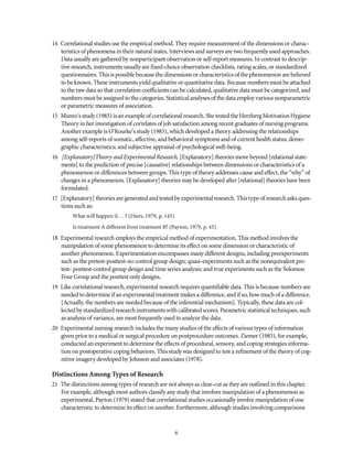 14 Correlational studies use the empirical method. They require measurement of the dimensions or charac-
teristics of phenomena in their natural states. Interviews and surveys are two frequently used approaches.
Data usually are gathered by nonparticipant observation or self-report measures. In contrast to descrip-
tive research, instruments usually are fixed-choice observation checklists, rating scales, or standardized
questionnaires. Thisispossiblebecause thedimensions orcharacteristics ofthephenomenonarebelieved
to be known. These instruments yield qualitative or quantitative data. Because numbers must be attached
to the raw data so that correlation coefficients can be calculated, qualitative data must be categorized, and
numbers must be assigned tothecategories. Statistical analyses of the data employ variousnonparametric
or parametric measures of association.
15 Munro'sstudy(1983) isanexample ofcorrelational research. Shetestedthe HerzbergMotivationHygiene
Theory in her investigation of correlates of job satisfaction among recent graduates of nursing programs.
Another example is O’Rourke's study (1983), which developed a theory addressing the relationships
among self-reports of somatic, affective, and behavioral symptoms and of current health status; demo-
graphic characteristics; and subjective appraisal of psychological well-being.
16 [Explanatory]Theory and Experimental Research. [Explanatory] theories move beyond [relational state-
ments] to the prediction of precise [causative] relationships between dimensions or characteristics of a
phenomenon or differences between groups. This type of theory addresses cause and effect, the “why” of
changes in a phenomenon. [Explanatory] theories may be developed after [relational] theories have been
formulated.
17 [Explanatory] theories are generated and tested by experimental research. This type of research asks ques-
tions such as:
What will happen if. . . ? (Diers, 1979, p. 145)
Is treatment A different from treatment B? (Payton, 1979, p. 45)
18 Experimental research employs the empirical method of experimentation. This method involves the
manipulation of some phenomenon to determine its effect on some dimension or characteristic of
another phenomenon. Experimentation encompasses many different designs, including preexperiments
such as the pretest-posttest-no control group design; quasi-experiments such as the nonequivalent pre-
test- posttest-control group design and time series analysis; and true experiments such as the Solomon
Four Group and the posttest only designs.
19 Like correlational research, experimental research requires quantifiable data. This is because numbers are
needed todetermine if an experimental treatment makes a difference, and if so, how much of a difference.
[Actually, the numbers are needed because of the inferential mechanism]. Typically, these data are col-
lected bystandardizedresearchinstrumentswithcalibratedscores.Parametricstatistical techniques, such
as analysis of variance, are most frequently used to analyze the data.
20 Experimental nursing research includes the many studies of the effects of various types of information
given prior to a medical or surgical procedure on postprocedure outcomes. Ziemer (1983), for example,
conducted an experiment to determine the effects of procedural, sensory, and coping strategies informa-
tion on postoperative coping behaviors. This study was designed to test a refinement of the theory of cog-
nitive imagery developed by Johnson and associates (1978).
Distinctions Among Types of Research
21 The distinctions among types of research are not always as clear-cut as they are outlined in this chapter.
For example, although most authors classify any study that involves manipulation of a phenomenon as
experimental, Payton (1979) stated that correlational studies occasionally involve manipulation of one
characteristic to determine its effect on another. Furthermore, although studies involving comparisons
 