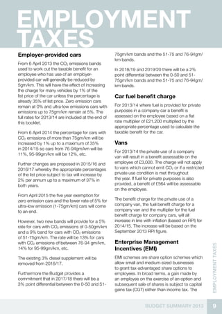 9BUDGET SUMMARY 2013
EMPLOYMENTTaxes
EMPLOYMENT
TAXESEmployer-provided cars
From 6 April 2013 the CO2 emissions bands
used to work out the taxable benefit for an
employee who has use of an employer-
provided car will generally be reduced by
5gm/km. This will have the effect of increasing
the charge for many vehicles by 1% of the
list price of the car unless the percentage is
already 35% of list price. Zero emission cars
remain at 0% and ultra-low emissions cars with
emissions up to 75gm/km remain at 5%. The
full rates for 2013/14 are included at the end of
this booklet.
From 6 April 2014 the percentage for cars with
CO2 emissions of more than 75gm/km will be
increased by 1% up to a maximum of 35%
in 2014/15 so cars from 76-94gm/km will be
11%, 95-99gm/km will be 12%, etc.
Further changes are proposed in 2015/16 and
2016/17 whereby the appropriate percentages
of the list price subject to tax will increase by
2% per annum up to a maximum of 37% in
both years.
From April 2015 the five year exemption for
zero emission cars and the lower rate of 5% for
ultra-low emission (1-75gm/km) cars will come
to an end.
However, two new bands will provide for a 5%
rate for cars with CO2 emissions of 0-50gm/km
and a 9% band for cars with CO2 emissions
of 51-75gm/km. The rate will be 13% for cars
with CO2 emissions of between 76-94 gm/km,
14% for 95-99gm/km, etc.
The existing 3% diesel supplement will be
removed from 2016/17.
Furthermore the Budget provides a
commitment that in 2017/18 there will be a
3% point differential between the 0-50 and 51-
75gm/km bands and the 51-75 and 76-94gm/
km bands.
In 2018/19 and 2019/20 there will be a 2%
point differential between the 0-50 and 51-
75gm/km bands and the 51-75 and 76-94gm/
km bands.
Car fuel benefit charge
For 2013/14 where fuel is provided for private
purposes in a company car a benefit is
assessed on the employee based on a flat
rate multiplier of £21,200 multiplied by the
appropriate percentage used to calculate the
taxable benefit for the car.
Vans
For 2013/14 the private use of a company
van will result in a benefit assessable on the
employee of £3,000. The charge will not apply
to vans which cannot emit CO2 or if a restricted
private use condition is met throughout
the year. If fuel for private purposes is also
provided, a benefit of £564 will be assessable
on the employee.
The benefit charge for the private use of a
company van, the fuel benefit charge for a
company van and the multiplier for the fuel
benefit charge for company cars, will all
increase in line with inflation (based on RPI) for
2014/15. The increase will be based on the
September 2013 RPI figure.
Enterprise Management
Incentives (EMI)
EMI schemes are share option schemes which
allow small and medium-sized businesses
to grant tax-advantaged share options to
employees. In broad terms, a gain made by
an employee on the exercise of an option and
subsequent sale of shares is subject to capital
gains tax (CGT) rather than income tax. The
 