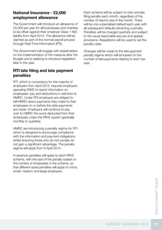 11BUDGET SUMMARY 2013
EMPLOYMENTTaxes
National Insurance - £2,000
employment allowance
The Government will introduce an allowance of
£2,000 per year for all businesses and charities
to be offset against their employer Class 1 NIC
liability from April 2014. The allowance will be
claimed as part of the normal payroll process
through Real Time Information (RTI).
The Government will engage with stakeholders
on the implementation of the measure after the
Budget and is seeking to introduce legislation
later in the year.
RTI late filing and late payment
penalties
RTI, which is compulsory for the majority of
employers from April 2013, requires employers
operating PAYE to report information on
employees’ pay and deductions in real time to
HMRC. Under RTI employers are obliged to
tell HMRC about payments they make to their
employees on or before the date payments
are made. Employers will continue to pay
over to HMRC the sums deducted from their
employees under the PAYE system generally
monthly or quarterly.
HMRC are introducing a penalty regime for RTI
which is designed to encourage compliance
with the information and payment obligations,
whilst ensuring those who do not comply do
not gain a significant advantage. The penalty
regime will apply from 6 April 2014.
In essence penalties will apply to each PAYE
scheme, with the size of the penalty based on
the number of employees in the scheme, so
that different sized penalties will apply to micro,
small, medium and large employers.
Each scheme will be subject to only one late
filing penalty each month, regardless of the
number of returns due in the month. There
will be one unpenalised default each year with
all subsequent defaults attracting a penalty.
Penalties will be charged quarterly and subject
to the usual reasonable excuse and appeal
provisions. Regulations will be used to set the
penalty rates.
Changes will be made to the late payment
penalty regime which will be based on the
number of late payments relating to each tax
year.
 