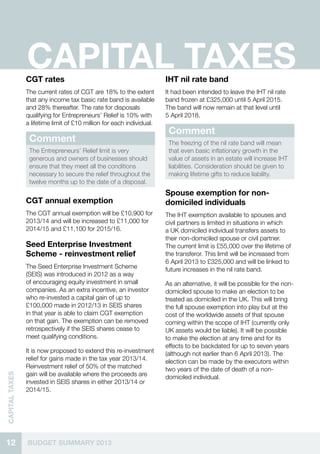 12 BUDGET SUMMARY 2013
CAPITALTAXES
CAPITAL TAXESCGT rates
The current rates of CGT are 18% to the extent
that any income tax basic rate band is available
and 28% thereafter. The rate for disposals
qualifying for Entrepreneurs’ Relief is 10% with
a lifetime limit of £10 million for each individual.
Comment
The Entrepreneurs’ Relief limit is very
generous and owners of businesses should
ensure that they meet all the conditions
necessary to secure the relief throughout the
twelve months up to the date of a disposal.
CGT annual exemption
The CGT annual exemption will be £10,900 for
2013/14 and will be increased to £11,000 for
2014/15 and £11,100 for 2015/16.
Seed Enterprise Investment
Scheme - reinvestment relief
The Seed Enterprise Investment Scheme
(SEIS) was introduced in 2012 as a way
of encouraging equity investment in small
companies. As an extra incentive, an investor
who re-invested a capital gain of up to
£100,000 made in 2012/13 in SEIS shares
in that year is able to claim CGT exemption
on that gain. The exemption can be removed
retrospectively if the SEIS shares cease to
meet qualifying conditions.
It is now proposed to extend this re-investment
relief for gains made in the tax year 2013/14.
Reinvestment relief of 50% of the matched
gain will be available where the proceeds are
invested in SEIS shares in either 2013/14 or
2014/15.
IHT nil rate band
It had been intended to leave the IHT nil rate
band frozen at £325,000 until 5 April 2015.
The band will now remain at that level until
5 April 2018.
Comment
The freezing of the nil rate band will mean
that even basic inflationary growth in the
value of assets in an estate will increase IHT
liabilities. Consideration should be given to
making lifetime gifts to reduce liability.
Spouse exemption for non-
domiciled individuals
The IHT exemption available to spouses and
civil partners is limited in situations in which
a UK domiciled individual transfers assets to
their non-domiciled spouse or civil partner.
The current limit is £55,000 over the lifetime of
the transferor. This limit will be increased from
6 April 2013 to £325,000 and will be linked to
future increases in the nil rate band.
As an alternative, it will be possible for the non-
domiciled spouse to make an election to be
treated as domiciled in the UK. This will bring
the full spouse exemption into play but at the
cost of the worldwide assets of that spouse
coming within the scope of IHT (currently only
UK assets would be liable). It will be possible
to make the election at any time and for its
effects to be backdated for up to seven years
(although not earlier than 6 April 2013). The
election can be made by the executors within
two years of the date of death of a non-
domiciled individual.
 