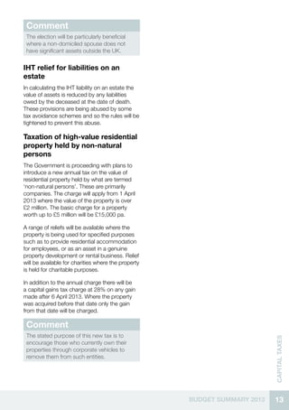 13BUDGET SUMMARY 2013
CAPITALTAXES
Comment
The election will be particularly beneficial
where a non-domiciled spouse does not
have significant assets outside the UK.
IHT relief for liabilities on an
estate
In calculating the IHT liability on an estate the
value of assets is reduced by any liabilities
owed by the deceased at the date of death.
These provisions are being abused by some
tax avoidance schemes and so the rules will be
tightened to prevent this abuse.
Taxation of high-value residential
property held by non-natural
persons
The Government is proceeding with plans to
introduce a new annual tax on the value of
residential property held by what are termed
‘non-natural persons’. These are primarily
companies. The charge will apply from 1 April
2013 where the value of the property is over
£2 million. The basic charge for a property
worth up to £5 million will be £15,000 pa.
A range of reliefs will be available where the
property is being used for specified purposes
such as to provide residential accommodation
for employees, or as an asset in a genuine
property development or rental business. Relief
will be available for charities where the property
is held for charitable purposes.
In addition to the annual charge there will be
a capital gains tax charge at 28% on any gain
made after 6 April 2013. Where the property
was acquired before that date only the gain
from that date will be charged.
Comment
The stated purpose of this new tax is to
encourage those who currently own their
properties through corporate vehicles to
remove them from such entities.
 