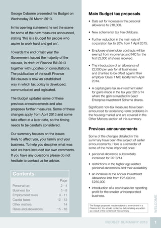 1BUDGET SUMMARY 2013
welcome
The Budget proposals may be subject to amendment in a
Finance Act. You should contact us before taking any action
as a result of the contents of this summary.
Contents
Page
Personal tax 2 - 4
Business tax 5 - 8
Employment taxes 9 - 11
Capital taxes 12 - 13
Other matters 14
Rates and allowances 15 - 16
Main Budget tax proposals
•• Date set for increase in the personal
allowance to £10,000.
•• New scheme for tax free childcare.
•• Further reduction in the main rate of
corporation tax to 20% from 1 April 2015.
•• Employee-shareholder contracts will be
exempt from income tax and NIC for the
first £2,000 of shares received.
•• The introduction of an allowance of
£2,000 per year for all businesses
and charities to be offset against their
employer Class 1 NIC liability from April
2014.
•• A capital gains tax re-investment relief
for gains made in the tax year 2013/14
where the gain is invested in Seed
Enterprise Investment Scheme shares.
Significant non-tax measures have been
announced to tackle long-term problems in
the housing market and are covered in the
Other Matters section of this summary.
Previous announcements
Some of the changes detailed in this
summary have been the subject of earlier
announcements. Here is a reminder of
some of the more important ones:
•• personal allowance substantially
increased for 2013/14
•• restrictions in the higher age related
personal allowances and their availability
•• an increase in the Annual Investment
Allowance limit from £25,000 to
£250,000
•• introduction of a cash basis for reporting
profit for the smaller unincorporated
business.
George Osborne presented his Budget on
Wednesday 20 March 2013.
In his opening statement he set the scene
for some of the new measures announced,
stating ‘this is a Budget for people who
aspire to work hard and get on’.
Towards the end of last year the
Government issued the majority of the
clauses, in draft, of Finance Bill 2013
together with updates on consultations.
The publication of the draft Finance
Bill clauses is now an established
way in which tax policy is developed,
communicated and legislated.
The Budget updates some of these
previous announcements and also
proposes further measures. Some of these
changes apply from April 2013 and some
take effect at a later date, so the timing
needs to be carefully considered.
Our summary focuses on the issues
likely to affect you, your family and your
business. To help you decipher what was
said we have included our own comments.
If you have any questions please do not
hesitate to contact us for advice.
 