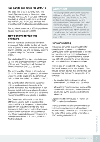 3BUDGET SUMMARY 2013
Personaltax
Tax bands and rates for 2014/15
The basic rate of tax is currently 20%. The
band of income taxable at this rate is being
reduced from £32,010 to £31,865 so that the
threshold at which the 40% band applies will
rise from £41,450 to £41,865 for those who
are entitled to the full basic personal allowance.
The additional rate of tax of 45% is payable on
taxable income above £150,000.
New scheme for tax free
childcare
New tax incentives for childcare have been
announced. To be eligible, families will have to
have all parents in work, with each earning less
than £150,000 a year and not already receiving
support through Tax Credits or Universal
Credit.
The relief will be 20% of the costs of childcare
up to a total of childcare costs of £6,000 per
child per year. The scheme will therefore be
worth a maximum of £1,200 per child.
The scheme will be phased in from autumn
2015. For the first year of operation, all children
under five will be eligible and the scheme will
build up over time to include children under 12.
The current system of employer supported
childcare will continue to be available for
current members if they wish to remain in it or
they can switch to the new scheme. Employer
supported childcare will continue to be open to
new joiners until the new scheme is available.
The Government will consult on the detail
of the new scheme but it is expected that
parents will be able to open an online voucher
account with a voucher provider and have
their payments topped up by the Government.
Parents will be able to use the vouchers for
any Ofsted regulated childcare in England and
the equivalent bodies in Scotland, Wales and
Northern Ireland.
Comment
The existing system of employer supported
childcare is offered by less than 5% of
employers and used by around 450,000
families. It provides an income tax and
National Insurance Contributions (NIC) relief.
The maximum relief is an exemption from
income tax and NIC on £55 a week. This
relief is per employee so if both parents are
in employment the maximum exemption is
£110 per week. In the new scheme the limit
is per child.
Pensions saving
The annual allowance is an annual limit for
giving tax relief on pension contributions.
Contributions can be paid in excess of the limit
but may give rise to an income tax charge on
the member of the pension scheme. For tax
year 2014/15 onwards the annual allowance
will be reduced from £50,000 to £40,000.
There is also an overall limit, known as the
lifetime allowance, on the total amount of tax
relieved pension savings that an individual can
have over their lifetime. For tax year 2014/15
onwards:
•• the standard lifetime allowance will be
reduced from £1.5 million to £1.25 million
•• a transitional ‘fixed protection’ regime will be
introduced for those who believe they may
be affected by the reduction in the lifetime
allowance.
Legislation will be introduced in Finance Bill
2013 to make these changes.
The Government has also announced that an
individual protection regime will be offered in
addition to fixed protection and consultation on
the detail of this regime will be undertaken in
2013 and legislation in 2014.
 