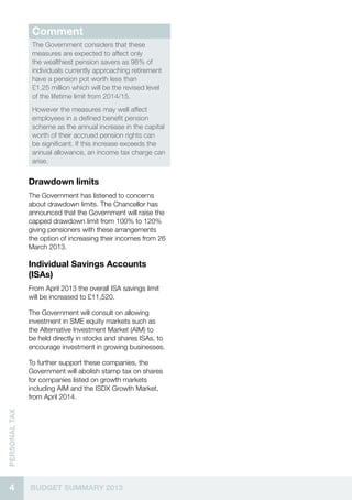 4 BUDGET SUMMARY 2013
Personaltax
Comment
The Government considers that these
measures are expected to affect only
the wealthiest pension savers as 98% of
individuals currently approaching retirement
have a pension pot worth less than
£1.25 million which will be the revised level
of the lifetime limit from 2014/15.
However the measures may well affect
employees in a defined benefit pension
scheme as the annual increase in the capital
worth of their accrued pension rights can
be significant. If this increase exceeds the
annual allowance, an income tax charge can
arise.
Drawdown limits
The Government has listened to concerns
about drawdown limits. The Chancellor has
announced that the Government will raise the
capped drawdown limit from 100% to 120%
giving pensioners with these arrangements
the option of increasing their incomes from 26
March 2013.
Individual Savings Accounts
(ISAs)
From April 2013 the overall ISA savings limit
will be increased to £11,520.
The Government will consult on allowing
investment in SME equity markets such as
the Alternative Investment Market (AIM) to
be held directly in stocks and shares ISAs, to
encourage investment in growing businesses.
To further support these companies, the
Government will abolish stamp tax on shares
for companies listed on growth markets
including AIM and the ISDX Growth Market,
from April 2014.
 