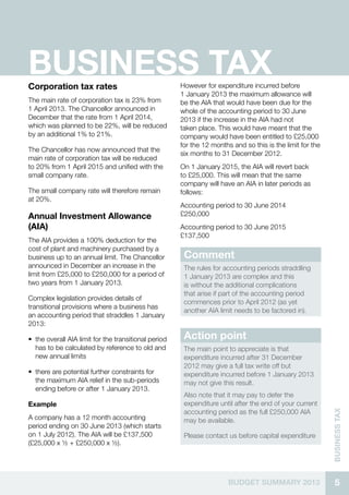 5BUDGET SUMMARY 2013
businessTax
BUSINESS TAXCorporation tax rates
The main rate of corporation tax is 23% from
1 April 2013. The Chancellor announced in
December that the rate from 1 April 2014,
which was planned to be 22%, will be reduced
by an additional 1% to 21%.
The Chancellor has now announced that the
main rate of corporation tax will be reduced
to 20% from 1 April 2015 and unified with the
small company rate.
The small company rate will therefore remain
at 20%.
Annual Investment Allowance
(AIA)
The AIA provides a 100% deduction for the
cost of plant and machinery purchased by a
business up to an annual limit. The Chancellor
announced in December an increase in the
limit from £25,000 to £250,000 for a period of
two years from 1 January 2013.
Complex legislation provides details of
transitional provisions where a business has
an accounting period that straddles 1 January
2013:
•• the overall AIA limit for the transitional period
has to be calculated by reference to old and
new annual limits
•• there are potential further constraints for
the maximum AIA relief in the sub-periods
ending before or after 1 January 2013.
Example
A company has a 12 month accounting
period ending on 30 June 2013 (which starts
on 1 July 2012). The AIA will be £137,500
(£25,000 x ½ + £250,000 x ½).
However for expenditure incurred before
1 January 2013 the maximum allowance will
be the AIA that would have been due for the
whole of the accounting period to 30 June
2013 if the increase in the AIA had not
taken place. This would have meant that the
company would have been entitled to £25,000
for the 12 months and so this is the limit for the
six months to 31 December 2012.
On 1 January 2015, the AIA will revert back
to £25,000. This will mean that the same
company will have an AIA in later periods as
follows:
Accounting period to 30 June 2014		
£250,000
Accounting period to 30 June 2015		
£137,500
Comment
The rules for accounting periods straddling
1 January 2013 are complex and this
is without the additional complications
that arise if part of the accounting period
commences prior to April 2012 (as yet
another AIA limit needs to be factored in).
Action point
The main point to appreciate is that
expenditure incurred after 31 December
2012 may give a full tax write off but
expenditure incurred before 1 January 2013
may not give this result.
Also note that it may pay to defer the
expenditure until after the end of your current
accounting period as the full £250,000 AIA
may be available.
Please contact us before capital expenditure
 