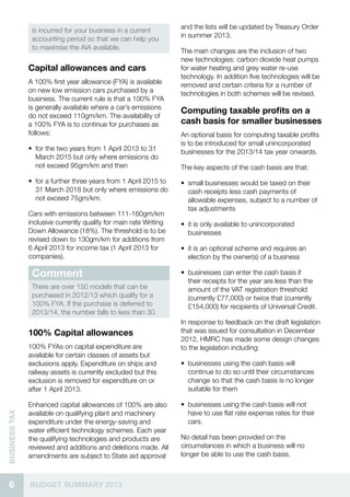 6 BUDGET SUMMARY 2013
businessTax
is incurred for your business in a current
accounting period so that we can help you
to maximise the AIA available.
Capital allowances and cars
A 100% first year allowance (FYA) is available
on new low emission cars purchased by a
business. The current rule is that a 100% FYA
is generally available where a car’s emissions
do not exceed 110gm/km. The availability of
a 100% FYA is to continue for purchases as
follows:
•• for the two years from 1 April 2013 to 31
March 2015 but only where emissions do
not exceed 95gm/km and then
•• for a further three years from 1 April 2015 to
31 March 2018 but only where emissions do
not exceed 75gm/km.
Cars with emissions between 111-160gm/km
inclusive currently qualify for main rate Writing
Down Allowance (18%). The threshold is to be
revised down to 130gm/km for additions from
6 April 2013 for income tax (1 April 2013 for
companies).
Comment
There are over 150 models that can be
purchased in 2012/13 which qualify for a
100% FYA. If the purchase is deferred to
2013/14, the number falls to less than 30.
100% Capital allowances
100% FYAs on capital expenditure are
available for certain classes of assets but
exclusions apply. Expenditure on ships and
railway assets is currently excluded but this
exclusion is removed for expenditure on or
after 1 April 2013.
Enhanced capital allowances of 100% are also
available on qualifying plant and machinery
expenditure under the energy-saving and
water efficient technology schemes. Each year
the qualifying technologies and products are
reviewed and additions and deletions made. All
amendments are subject to State aid approval
and the lists will be updated by Treasury Order
in summer 2013.
The main changes are the inclusion of two
new technologies: carbon dioxide heat pumps
for water heating and grey water re-use
technology. In addition five technologies will be
removed and certain criteria for a number of
technologies in both schemes will be revised.
Computing taxable profits on a
cash basis for smaller businesses
An optional basis for computing taxable profits
is to be introduced for small unincorporated
businesses for the 2013/14 tax year onwards.
The key aspects of the cash basis are that:
•• small businesses would be taxed on their
cash receipts less cash payments of
allowable expenses, subject to a number of
tax adjustments
•• it is only available to unincorporated
businesses
•• it is an optional scheme and requires an
election by the owner(s) of a business
•• businesses can enter the cash basis if
their receipts for the year are less than the
amount of the VAT registration threshold
(currently £77,000) or twice that (currently
£154,000) for recipients of Universal Credit.
In response to feedback on the draft legislation
that was issued for consultation in December
2012, HMRC has made some design changes
to the legislation including:
•• businesses using the cash basis will
continue to do so until their circumstances
change so that the cash basis is no longer
suitable for them
•• businesses using the cash basis will not
have to use flat rate expense rates for their
cars.
No detail has been provided on the
circumstances in which a business will no
longer be able to use the cash basis.
 