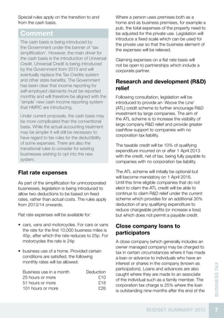 7BUDGET SUMMARY 2013
businessTax
Special rules apply on the transition to and
from the cash basis.
Comment
The cash basis is being introduced by
the Government under the banner of ‘tax
simplification’. However, the main driver for
the cash basis is the introduction of Universal
Credit. Universal Credit is being introduced
by the Government from 2013 and will
eventually replace the Tax Credits system
and other state benefits. The Government
has been clear that income reporting for
self-employed claimants must be reported
monthly and will therefore be aligned with the
‘simple’ new cash income reporting system
that HMRC are introducing.
Under current proposals, the cash basis may
be more complicated than the conventional
basis. While the actual accounting treatment
may be simpler it will still be necessary to
have regard to tax rules for the deductibility
of some expenses. There are also the
transitional rules to consider for existing
businesses wishing to opt into the new
system.
Flat rate expenses
As part of the simplification for unincorporated
businesses, legislation is being introduced to
allow two deductions to be based on fixed
rates, rather than actual costs. The rules apply
from 2013/14 onwards.
Flat rate expenses will be available for:
•• cars, vans and motorcycles. For cars or vans
the rate for the first 10,000 business miles is
45p, after which the rate reduces to 25p. For
motorcycles the rate is 24p
•• business use of a home. Provided certain
conditions are satisfied, the following
monthly rates will be allowed:
Business use in a month	 Deduction
25 hours or more	 £10
51 hours or more	 £18
101 hours or more	 £26
Where a person uses premises both as a
home and as business premises, for example a
pub, the total expenses of the property need to
be adjusted for the private use. Legislation will
introduce a fixed scale which can be used for
the private use so that the business element of
the expenses will be relieved.
Claiming expenses on a flat rate basis will
not be open to partnerships which include a
corporate partner.
Research and development (R&D)
relief
Following consultation, legislation will be
introduced to provide an ‘Above the Line’
(ATL) credit scheme to further encourage R&D
investment by large companies. The aim of
the ATL scheme is to increase the visibility of
large company R&D relief and provide greater
cashflow support to companies with no
corporation tax liability.
The taxable credit will be 10% of qualifying
expenditure incurred on or after 1 April 2013
with the credit, net of tax, being fully payable to
companies with no corporation tax liability.
The ATL scheme will initially be optional but
will become mandatory on 1 April 2016.
Until this time eligible companies that do not
elect to claim the ATL credit will be able to
continue to claim R&D relief under the current
scheme which provides for an additional 30%
deduction of any qualifying expenditure to
reduce chargeable profits (or increase a loss)
but which does not permit a payable credit.
Close company loans to
participators
A close company (which generally includes an
owner managed company) may be charged to
tax in certain circumstances where it has made
a loan or advance to individuals who have an
interest or shares in the company (known as
participators). Loans and advances are also
caught where they are made to an associate
of the individual such as a family member. The
corporation tax charge is 25% where the loan
is outstanding nine months after the end of the
 