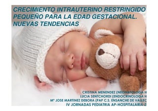 CRISTINA MENENDEZ (NEONATOLOGA HUIL)
LUCIA SENTCHORDI (ENDOCRINOLOGA HUIL)
Mª JOSE MARTINEZ DEBORA (PAP C.S. ENSANCHE DE VALLECAS)
IV JORNADAS PEDIATRIA APIV JORNADAS PEDIATRIA AP--HOSPITALARIA 2014HOSPITALARIA 2014
CRECIMIENTO INTRAUTERINO RESTRINGIDO /
PEQUEÑO PARA LA EDAD GESTACIONAL.
NUEVAS TENDENCIAS
 