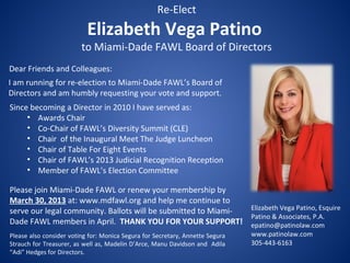 Re-Elect
                           Elizabeth Vega Patino
                         to Miami-Dade FAWL Board of Directors
Dear Friends and Colleagues:
I am running for re-election to Miami-Dade FAWL’s Board of
Directors and am humbly requesting your vote and support.
Since becoming a Director in 2010 I have served as:
     • Awards Chair
     • Co-Chair of FAWL’s Diversity Summit (CLE)
     • Chair of the Inaugural Meet The Judge Luncheon
     • Chair of Table For Eight Events
     • Chair of FAWL’s 2013 Judicial Recognition Reception
     • Member of FAWL’s Election Committee

Please join Miami-Dade FAWL or renew your membership by
March 30, 2013 at: www.mdfawl.org and help me continue to
serve our legal community. Ballots will be submitted to Miami- Elizabeth Vega Patino, Esquire
                                                               Patino & Associates, P.A.
Dade FAWL members in April. THANK YOU FOR YOUR SUPPORT! epatino@patinolaw.com
Please also consider voting for: Monica Segura for Secretary, Annette Segura   www.patinolaw.com
Strauch for Treasurer, as well as, Madelin D’Arce, Manu Davidson and Adila     305-443-6163
“Adi” Hedges for Directors.
 