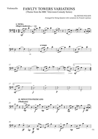 Violoncello           FAWLTY TOWERS VARIATIONS
                            (Theme from the BBC Television Comedy Series)
                                                                                                       By DENNIS WILSON
                                                              Arranged for String Quartet with variations by Franck Leprince




                                                                
                                                                                                           
                                                 
                                                                                                            
            I. TEMA
                                                                    
                                                  
            Allegro moderato q = 100


                                                                                                
                                                                                                   
                                                                                                            
                 mf




                                                                                                                  
                                                                                             
                                                                                                                   
                                                                                                   
 7                                                    a tempo
     
                                                      
                                 rit.




                                                          
                                                                                        
                                                                                                                     
        
 12
                                                                                                      
                                                          
  
                                                                                               1.

                                                                                                
                                                                                                           mf




                                                                                            
                                                             
 17
                                                                                                   
                                                                                                                  
  
       2.

                                                                                                                 
       mf                               f                                        p



               II. MINUETTO PIZZICATO

                                              
                                                                                                 
               (Moderato)

                                                                                                   
 23

                                                                                                              
                      Pizz.


                     mp                               mp
                                                                                                                pp
                                             f                                   f                 mp                  f




     
                                                                                                               
                                                                                                         
 30


                                             
                   ff           mp       mp                                             f            mp                        V.S.
                                        ff
 