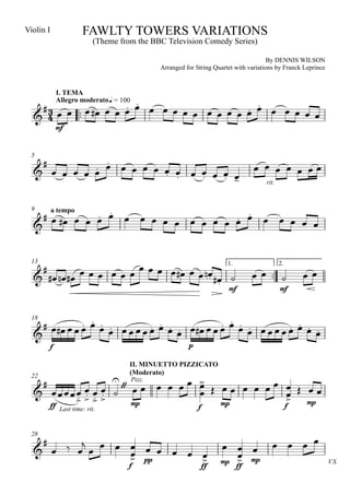 Violin I               FAWLTY TOWERS VARIATIONS
                            (Theme from the BBC Television Comedy Series)

                                                                                       By DENNIS WILSON
                                              Arranged for String Quartet with variations by Franck Leprince




                                 
               I. TEMA
                     
                                     
                                            
        
               Allegro moderato q = 100

   
               mf




                                                                           
             
       
  5

                               
                                                                                    rit.




              
                                     
                                      
                           
  9   a tempo

  


                        
                                                                               
       
                                    
  13                                   1.                                                   2.

                                     
                                                                       mf                   mf




                                
                                           
                                               
  18
                                                          
  
           f                                            p

                                      II. MINUETTO PIZZICATO

                                    
                        
                 Pizz.
                                      (Moderato)
       
                  
  22


                                       
              mp          mp
                                         mp
           ff Last time: rit.                               f                                    f




                                                                                    
                    
       
      
  28


                pp                                                   
                                                                    mp  mp                                    V.S.
                                      f                      ff           ff
 