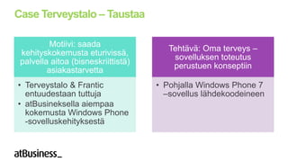 Case Terveystalo – Taustaa

          Motiivi: saada
                                        Tehtävä: Oma terveys –
 kehityskokemusta eturivissä,
                                         sovelluksen toteutus
 palvella aitoa (bisneskriittistä)
                                         perustuen konseptiin
         asiakastarvetta
• Terveystalo & Frantic              • Pohjalla Windows Phone 7
  entuudestaan tuttuja                 –sovellus lähdekoodeineen
• atBusineksella aiempaa
  kokemusta Windows Phone
  -sovelluskehityksestä
 