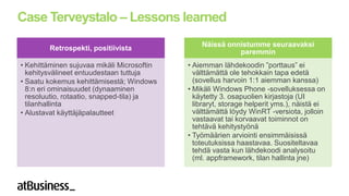 Case Terveystalo – Lessons learned
                                                Näissä onnistumme seuraavaksi
        Retrospekti, positiivista
                                                          paremmin
• Kehittäminen sujuvaa mikäli Microsoftin   • Aiemman lähdekoodin ”porttaus” ei
  kehitysvälineet entuudestaan tuttuja        välttämättä ole tehokkain tapa edetä
• Saatu kokemus kehittämisestä; Windows       (sovellus harvoin 1:1 aiemman kanssa)
  8:n eri ominaisuudet (dynaaminen          • Mikäli Windows Phone -sovelluksessa on
  resoluutio, rotaatio, snapped-tila) ja      käytetty 3. osapuolien kirjastoja (UI
  tilanhallinta                               libraryt, storage helperit yms.), näistä ei
• Alustavat käyttäjäpalautteet                välttämättä löydy WinRT -versiota, jolloin
                                              vastaavat tai korvaavat toiminnot on
                                              tehtävä kehitystyönä
                                            • Työmäärien arviointi ensimmäisissä
                                              toteutuksissa haastavaa. Suositeltavaa
                                              tehdä vasta kun lähdekoodi analysoitu
                                              (ml. appframework, tilan hallinta jne)
 